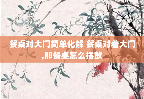 餐桌对大门简单化解 餐桌对着大门,那餐桌怎么摆放