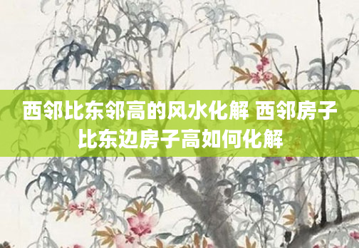 西邻比东邻高的风水化解 西邻房子比东边房子高如何化解
