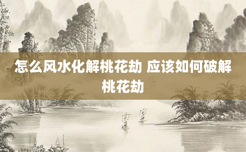 怎么风水化解桃花劫 应该如何破解桃花劫