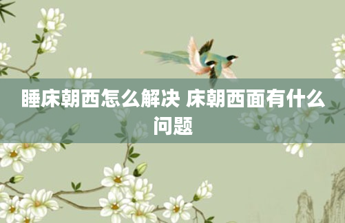 睡床朝西怎么解决 床朝西面有什么问题