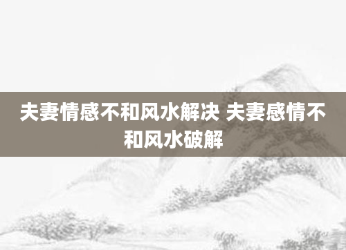 夫妻情感不和风水解决 夫妻感情不和风水破解