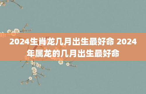 2024生肖龙几月出生最好命 2024年属龙的几月出生最好命