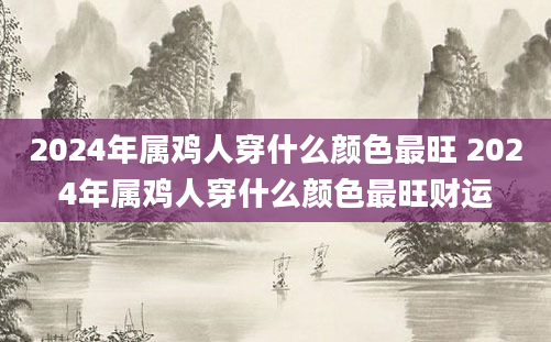 2024年属鸡人穿什么颜色最旺 2024年属鸡人穿什么颜色最旺财运