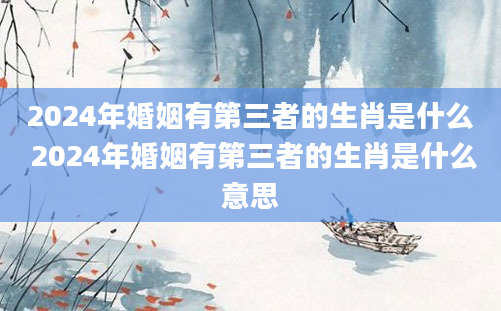 2024年婚姻有第三者的生肖是什么 2024年婚姻有第三者的生肖是什么意思