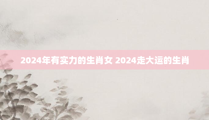 2024年有实力的生肖女 2024走大运的生肖