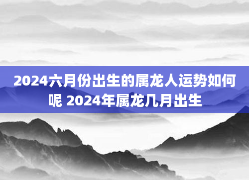 2024六月份出生的属龙人运势如何呢 2024年属龙几月出生