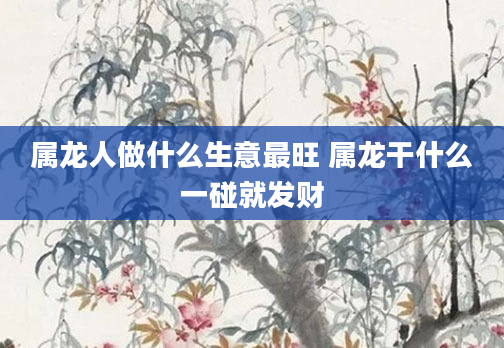 属龙人做什么生意最旺 属龙干什么一碰就发财