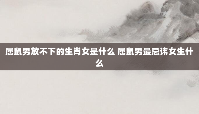 属鼠男放不下的生肖女是什么 属鼠男最忌讳女生什么