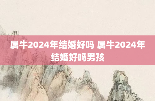 属牛2024年结婚好吗 属牛2024年结婚好吗男孩