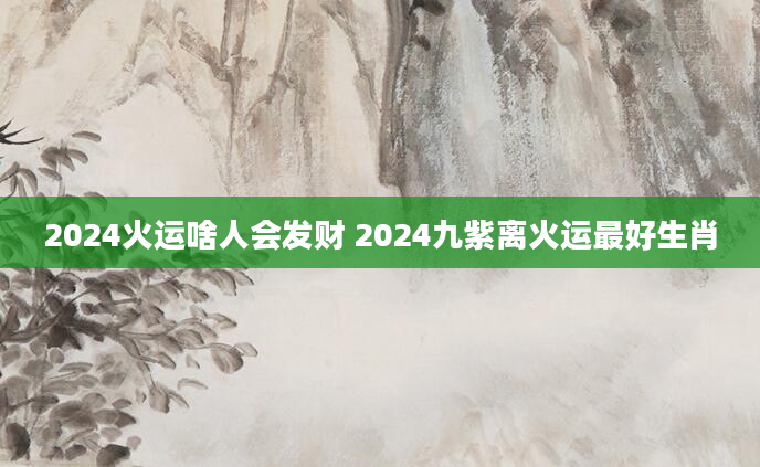 2024火运啥人会发财 2024九紫离火运最好生肖