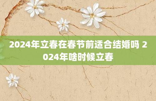 2024年立春在春节前适合结婚吗 2024年啥时候立春