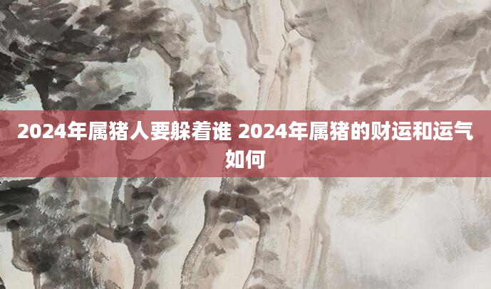 2024年属猪人要躲着谁 2024年属猪的财运和运气如何