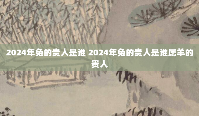 2024年兔的贵人是谁 2024年兔的贵人是谁属羊的贵人