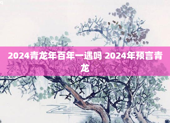 2024青龙年百年一遇吗 2024年预言青龙