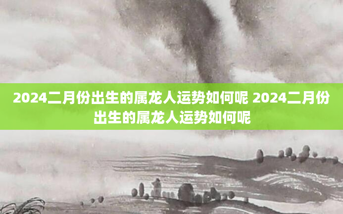 2024二月份出生的属龙人运势如何呢 2024二月份出生的属龙人运势如何呢
