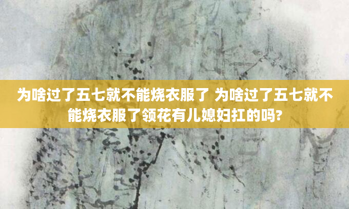 为啥过了五七就不能烧衣服了 为啥过了五七就不能烧衣服了领花有儿媳妇扛的吗?