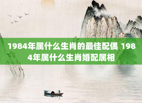 1984年属什么生肖的最佳配偶 1984年属什么生肖婚配属相