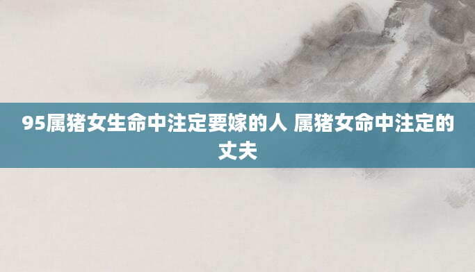 95属猪女生命中注定要嫁的人 属猪女命中注定的丈夫