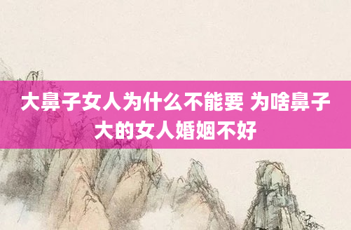 大鼻子女人为什么不能要 为啥鼻子大的女人婚姻不好
