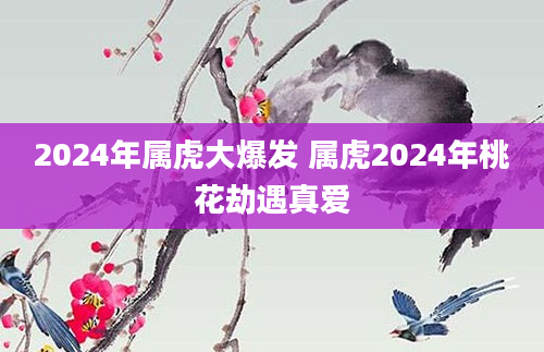 2024年属虎大爆发 属虎2024年桃花劫遇真爱