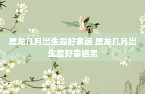 属龙几月出生最好命运 属龙几月出生最好命运男