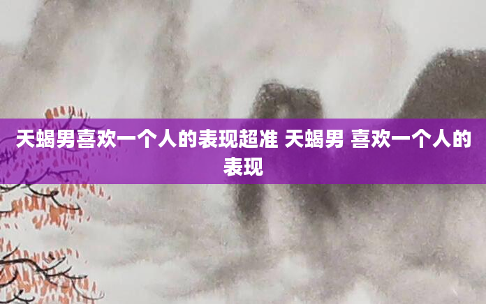 天蝎男喜欢一个人的表现超准 天蝎男 喜欢一个人的表现