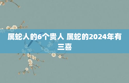 属蛇人的6个贵人 属蛇的2024年有三喜