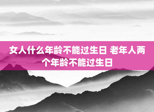 女人什么年龄不能过生日 老年人两个年龄不能过生日