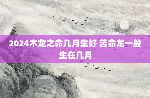 2024木龙之命几月生好 苦命龙一般生在几月