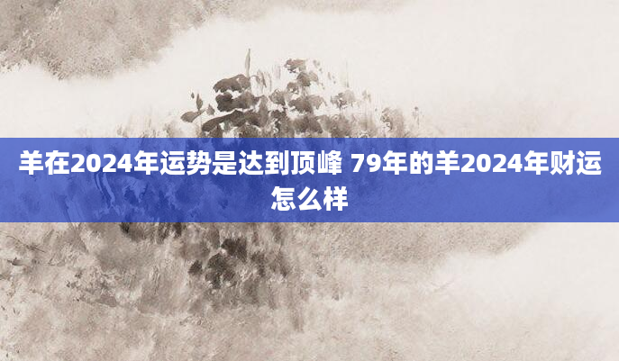 羊在2024年运势是达到顶峰 79年的羊2024年财运怎么样