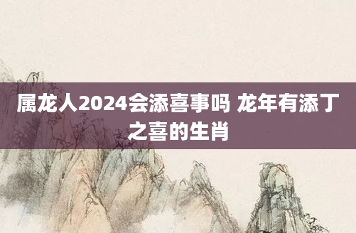 属龙人2024会添喜事吗 龙年有添丁之喜的生肖