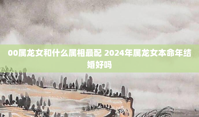 00属龙女和什么属相最配 2024年属龙女本命年结婚好吗