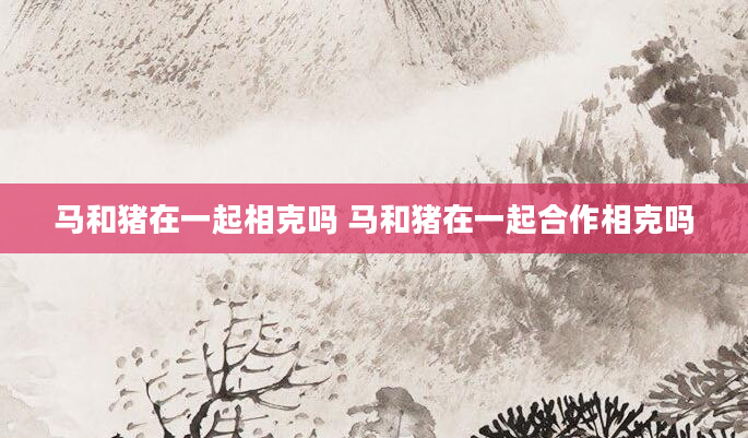 马和猪在一起相克吗 马和猪在一起合作相克吗