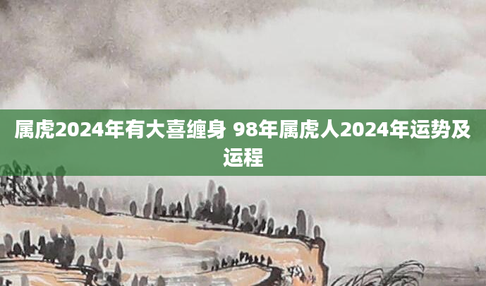 属虎2024年有大喜缠身 98年属虎人2024年运势及运程