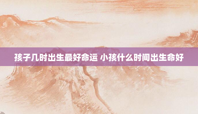 孩子几时出生最好命运 小孩什么时间出生命好