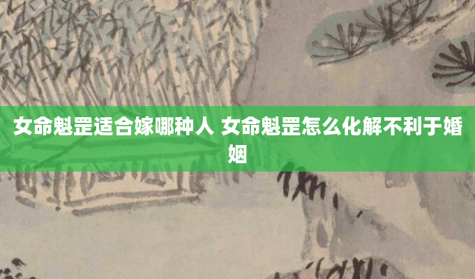 女命魁罡适合嫁哪种人 女命魁罡怎么化解不利于婚姻