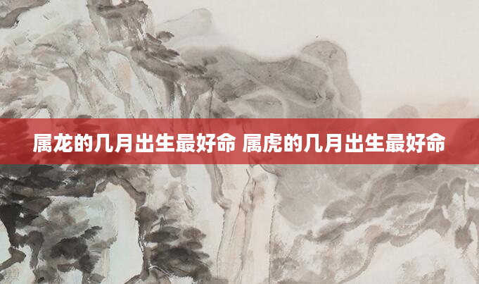 属龙的几月出生最好命 属虎的几月出生最好命