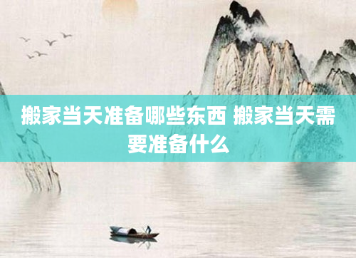 搬家当天准备哪些东西 搬家当天需要准备什么