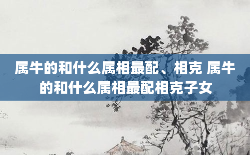属牛的和什么属相最配、相克 属牛的和什么属相最配相克子女