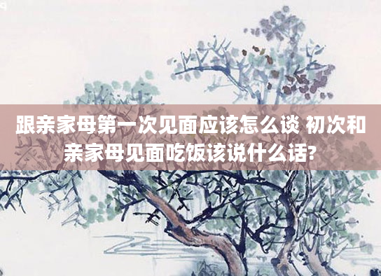 跟亲家母第一次见面应该怎么谈 初次和亲家母见面吃饭该说什么话?