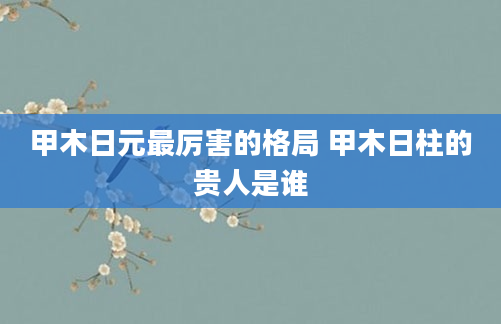 甲木日元最厉害的格局 甲木日柱的贵人是谁