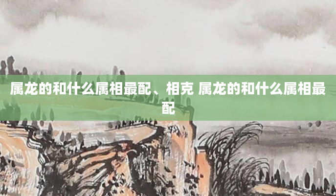 属龙的和什么属相最配、相克 属龙的和什么属相最配