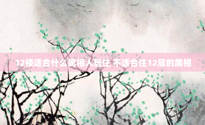 12楼适合什么属相人居住 不适合住12层的属相