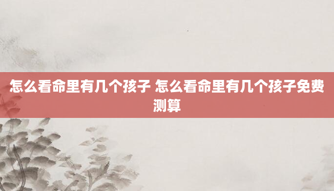 怎么看命里有几个孩子 怎么看命里有几个孩子免费测算