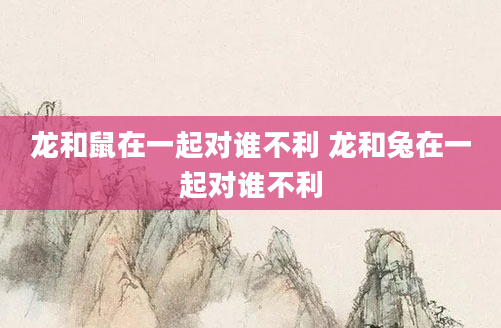龙和鼠在一起对谁不利 龙和兔在一起对谁不利