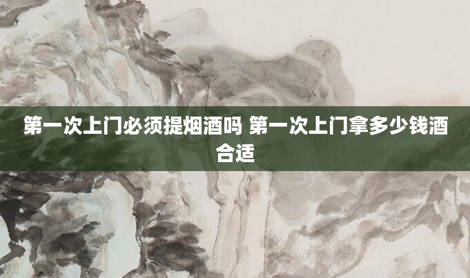 第一次上门必须提烟酒吗 第一次上门拿多少钱酒合适