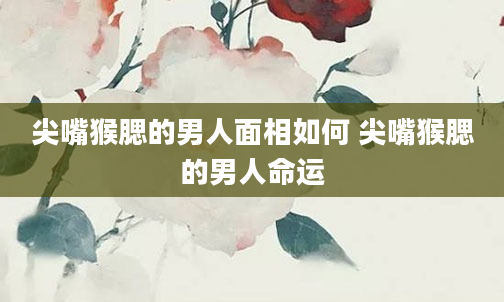 尖嘴猴腮的男人面相如何 尖嘴猴腮的男人命运