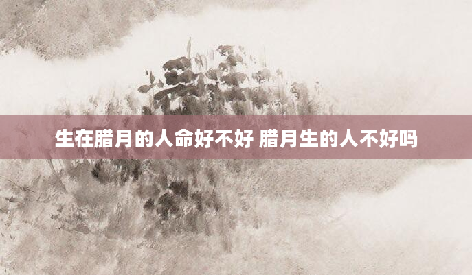 生在腊月的人命好不好 腊月生的人不好吗
