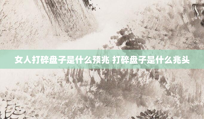 女人打碎盘子是什么预兆 打碎盘子是什么兆头