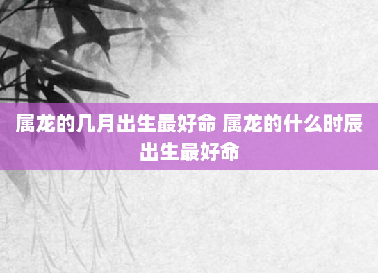 属龙的几月出生最好命 属龙的什么时辰出生最好命